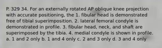 P. 329 34. For an externally rotated AP oblique knee projection with accurate positioning, the 1. fibular head is demonstrated free of tibial superimposition. 2. lateral femoral condyle is demonstrated in profile. 3. fibular head, neck, and shaft are superimposed by the tibia. 4. medial condyle is shown in profile. a. 1 and 2 only b. 1 and 4 only c. 2 and 3 only d. 3 and 4 only