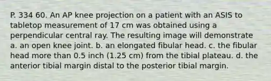 P. 334 60. An AP knee projection on a patient with an ASIS to tabletop measurement of 17 cm was obtained using a perpendicular central ray. The resulting image will demonstrate a. an open knee joint. b. an elongated fibular head. c. the fibular head more than 0.5 inch (1.25 cm) from the tibial plateau. d. the anterior tibial margin distal to the posterior tibial margin.