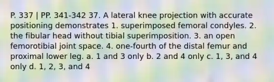 P. 337 | PP. 341-342 37. A lateral knee projection with accurate positioning demonstrates 1. superimposed femoral condyles. 2. the fibular head without tibial superimposition. 3. an open femorotibial joint space. 4. one-fourth of the distal femur and proximal lower leg. a. 1 and 3 only b. 2 and 4 only c. 1, 3, and 4 only d. 1, 2, 3, and 4