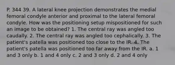 P. 344 39. A lateral knee projection demonstrates the medial femoral condyle anterior and proximal to the lateral femoral condyle. How was the positioning setup mispositioned for such an image to be obtained? 1. The central ray was angled too caudally. 2. The central ray was angled too cephalically. 3. The patient's patella was positioned too close to the IR. 4. The patient's patella was positioned too far away from the IR. a. 1 and 3 only b. 1 and 4 only c. 2 and 3 only d. 2 and 4 only