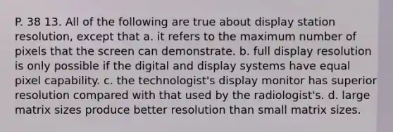 P. 38 13. All of the following are true about display station resolution, except that a. it refers to the maximum number of pixels that the screen can demonstrate. b. full display resolution is only possible if the digital and display systems have equal pixel capability. c. the technologist's display monitor has superior resolution compared with that used by the radiologist's. d. large matrix sizes produce better resolution than small matrix sizes.