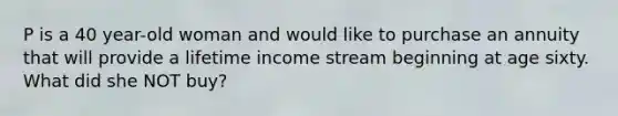 P is a 40 year-old woman and would like to purchase an annuity that will provide a lifetime income stream beginning at age sixty. What did she NOT buy?