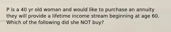 P is a 40 yr old woman and would like to purchase an annuity they will provide a lifetime income stream beginning at age 60. Which of the following did she NOT buy?