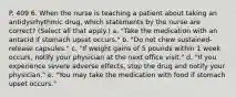 P. 409 6. When the nurse is teaching a patient about taking an antidysrhythmic drug, which statements by the nurse are correct? (Select all that apply.) a. "Take the medication with an antacid if stomach upset occurs." b. "Do not chew sustained-release capsules." c. "If weight gains of 5 pounds within 1 week occurs, notify your physician at the next office visit." d. "If you experience severe adverse effects, stop the drug and notify your physician." e. "You may take the medication with food if stomach upset occurs."