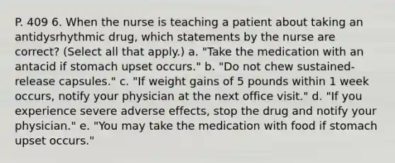 P. 409 6. When the nurse is teaching a patient about taking an antidysrhythmic drug, which statements by the nurse are correct? (Select all that apply.) a. "Take the medication with an antacid if stomach upset occurs." b. "Do not chew sustained-release capsules." c. "If weight gains of 5 pounds within 1 week occurs, notify your physician at the next office visit." d. "If you experience severe adverse effects, stop the drug and notify your physician." e. "You may take the medication with food if stomach upset occurs."