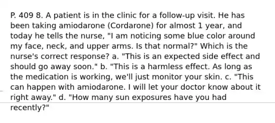 P. 409 8. A patient is in the clinic for a follow-up visit. He has been taking amiodarone (Cordarone) for almost 1 year, and today he tells the nurse, "I am noticing some blue color around my face, neck, and upper arms. Is that normal?" Which is the nurse's correct response? a. "This is an expected side effect and should go away soon." b. "This is a harmless effect. As long as the medication is working, we'll just monitor your skin. c. "This can happen with amiodarone. I will let your doctor know about it right away." d. "How many sun exposures have you had recently?"