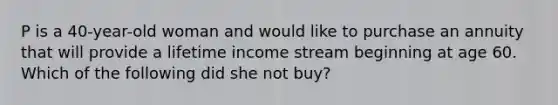 P is a 40-year-old woman and would like to purchase an annuity that will provide a lifetime income stream beginning at age 60. Which of the following did she not buy?