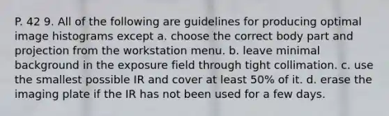 P. 42 9. All of the following are guidelines for producing optimal image histograms except a. choose the correct body part and projection from the workstation menu. b. leave minimal background in the exposure field through tight collimation. c. use the smallest possible IR and cover at least 50% of it. d. erase the imaging plate if the IR has not been used for a few days.