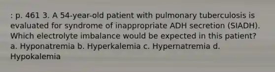 : p. 461 3. A 54-year-old patient with pulmonary tuberculosis is evaluated for syndrome of inappropriate ADH secretion (SIADH). Which electrolyte imbalance would be expected in this patient? a. Hyponatremia b. Hyperkalemia c. Hypernatremia d. Hypokalemia