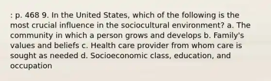 : p. 468 9. In the United States, which of the following is the most crucial influence in the sociocultural environment? a. The community in which a person grows and develops b. Family's values and beliefs c. Health care provider from whom care is sought as needed d. Socioeconomic class, education, and occupation