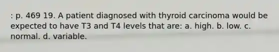 : p. 469 19. A patient diagnosed with thyroid carcinoma would be expected to have T3 and T4 levels that are: a. high. b. low. c. normal. d. variable.