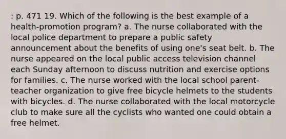 : p. 471 19. Which of the following is the best example of a health-promotion program? a. The nurse collaborated with the local police department to prepare a public safety announcement about the benefits of using one's seat belt. b. The nurse appeared on the local public access television channel each Sunday afternoon to discuss nutrition and exercise options for families. c. The nurse worked with the local school parent-teacher organization to give free bicycle helmets to the students with bicycles. d. The nurse collaborated with the local motorcycle club to make sure all the cyclists who wanted one could obtain a free helmet.