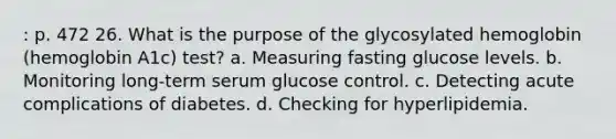 : p. 472 26. What is the purpose of the glycosylated hemoglobin (hemoglobin A1c) test? a. Measuring fasting glucose levels. b. Monitoring long-term serum glucose control. c. Detecting acute complications of diabetes. d. Checking for hyperlipidemia.