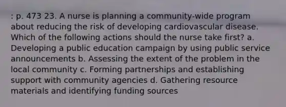 : p. 473 23. A nurse is planning a community-wide program about reducing the risk of developing cardiovascular disease. Which of the following actions should the nurse take first? a. Developing a public education campaign by using public service announcements b. Assessing the extent of the problem in the local community c. Forming partnerships and establishing support with community agencies d. Gathering resource materials and identifying funding sources