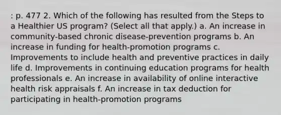 : p. 477 2. Which of the following has resulted from the Steps to a Healthier US program? (Select all that apply.) a. An increase in community-based chronic disease-prevention programs b. An increase in funding for health-promotion programs c. Improvements to include health and preventive practices in daily life d. Improvements in continuing education programs for health professionals e. An increase in availability of online interactive health risk appraisals f. An increase in tax deduction for participating in health-promotion programs