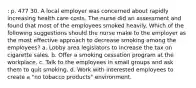 : p. 477 30. A local employer was concerned about rapidly increasing health care costs. The nurse did an assessment and found that most of the employees smoked heavily. Which of the following suggestions should the nurse make to the employer as the most effective approach to decrease smoking among the employees? a. Lobby area legislators to increase the tax on cigarette sales. b. Offer a smoking cessation program at the workplace. c. Talk to the employees in small groups and ask them to quit smoking. d. Work with interested employees to create a "no tobacco products" environment.