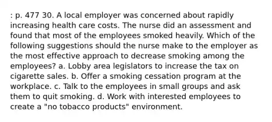 : p. 477 30. A local employer was concerned about rapidly increasing health care costs. The nurse did an assessment and found that most of the employees smoked heavily. Which of the following suggestions should the nurse make to the employer as the most effective approach to decrease smoking among the employees? a. Lobby area legislators to increase the tax on cigarette sales. b. Offer a smoking cessation program at the workplace. c. Talk to the employees in small groups and ask them to quit smoking. d. Work with interested employees to create a "no tobacco products" environment.