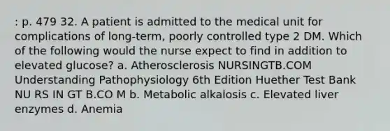 : p. 479 32. A patient is admitted to the medical unit for complications of long-term, poorly controlled type 2 DM. Which of the following would the nurse expect to find in addition to elevated glucose? a. Atherosclerosis NURSINGTB.COM Understanding Pathophysiology 6th Edition Huether Test Bank NU RS IN GT B.CO M b. Metabolic alkalosis c. Elevated liver enzymes d. Anemia