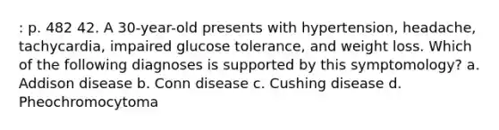 : p. 482 42. A 30-year-old presents with hypertension, headache, tachycardia, impaired glucose tolerance, and weight loss. Which of the following diagnoses is supported by this symptomology? a. Addison disease b. Conn disease c. Cushing disease d. Pheochromocytoma