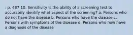 : p. 487 10. Sensitivity is the ability of a screening test to accurately identify what aspect of the screening? a. Persons who do not have the disease b. Persons who have the disease c. Persons with symptoms of the disease d. Persons who now have a diagnosis of the disease