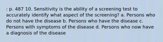 : p. 487 10. Sensitivity is the ability of a screening test to accurately identify what aspect of the screening? a. Persons who do not have the disease b. Persons who have the disease c. Persons with symptoms of the disease d. Persons who now have a diagnosis of the disease