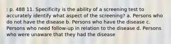 : p. 488 11. Specificity is the ability of a screening test to accurately identify what aspect of the screening? a. Persons who do not have the disease b. Persons who have the disease c. Persons who need follow-up in relation to the disease d. Persons who were unaware that they had the disease