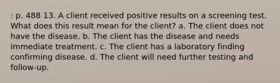 : p. 488 13. A client received positive results on a screening test. What does this result mean for the client? a. The client does not have the disease. b. The client has the disease and needs immediate treatment. c. The client has a laboratory finding confirming disease. d. The client will need further testing and follow-up.