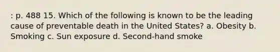 : p. 488 15. Which of the following is known to be the leading cause of preventable death in the United States? a. Obesity b. Smoking c. Sun exposure d. Second-hand smoke