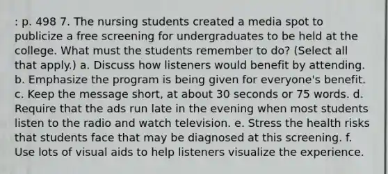 : p. 498 7. The nursing students created a media spot to publicize a free screening for undergraduates to be held at the college. What must the students remember to do? (Select all that apply.) a. Discuss how listeners would benefit by attending. b. Emphasize the program is being given for everyone's benefit. c. Keep the message short, at about 30 seconds or 75 words. d. Require that the ads run late in the evening when most students listen to the radio and watch television. e. Stress the health risks that students face that may be diagnosed at this screening. f. Use lots of visual aids to help listeners visualize the experience.