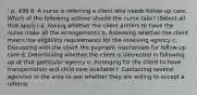 : p. 499 8. A nurse is referring a client who needs follow-up care. Which of the following actions should the nurse take? (Select all that apply.) a. Asking whether the client prefers to have the nurse make all the arrangements b. Assessing whether the client meets the eligibility requirements for the receiving agency c. Discussing with the client the payment mechanism for follow-up care d. Determining whether the client is interested in following up at that particular agency e. Arranging for the client to have transportation and child care available f. Contacting several agencies in the area to see whether they are willing to accept a referral