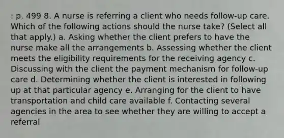 : p. 499 8. A nurse is referring a client who needs follow-up care. Which of the following actions should the nurse take? (Select all that apply.) a. Asking whether the client prefers to have the nurse make all the arrangements b. Assessing whether the client meets the eligibility requirements for the receiving agency c. Discussing with the client the payment mechanism for follow-up care d. Determining whether the client is interested in following up at that particular agency e. Arranging for the client to have transportation and child care available f. Contacting several agencies in the area to see whether they are willing to accept a referral