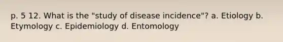 p. 5 12. What is the "study of disease incidence"? a. Etiology b. Etymology c. Epidemiology d. Entomology