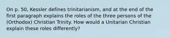 On p. 50, Kessler defines trinitarianism, and at the end of the first paragraph explains the roles of the three persons of the (Orthodox) Christian Trinity. How would a Unitarian Christian explain these roles differently?