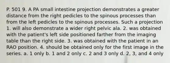 P. 501 9. A PA small intestine projection demonstrates a greater distance from the right pedicles to the spinous processes than from the left pedicles to the spinous processes. Such a projection 1. will also demonstrate a wider right pelvic ala. 2. was obtained with the patient's left side positioned farther from the imaging table than the right side. 3. was obtained with the patient in an RAO position. 4. should be obtained only for the first image in the series. a. 1 only b. 1 and 2 only c. 2 and 3 only d. 2, 3, and 4 only