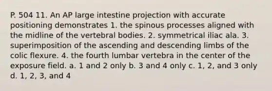 P. 504 11. An AP large intestine projection with accurate positioning demonstrates 1. the spinous processes aligned with the midline of the vertebral bodies. 2. symmetrical iliac ala. 3. superimposition of the ascending and descending limbs of the colic flexure. 4. the fourth lumbar vertebra in the center of the exposure field. a. 1 and 2 only b. 3 and 4 only c. 1, 2, and 3 only d. 1, 2, 3, and 4