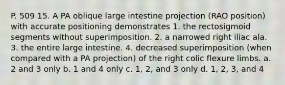 P. 509 15. A PA oblique large intestine projection (RAO position) with accurate positioning demonstrates 1. the rectosigmoid segments without superimposition. 2. a narrowed right iliac ala. 3. the entire large intestine. 4. decreased superimposition (when compared with a PA projection) of the right colic flexure limbs. a. 2 and 3 only b. 1 and 4 only c. 1, 2, and 3 only d. 1, 2, 3, and 4