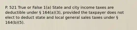 P. 521 True or False 1(a) State and city income taxes are deductible under § 164(a)(3), provided the taxpayer does not elect to deduct state and local general sales taxes under § 164(b)(5).