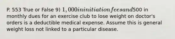 P. 553 True or False 9) 1,000 in initiation fees and500 in monthly dues for an exercise club to lose weight on doctor's orders is a deductible medical expense. Assume this is general weight loss not linked to a particular disease.