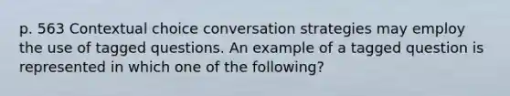 p. 563 Contextual choice conversation strategies may employ the use of tagged questions. An example of a tagged question is represented in which one of the following?