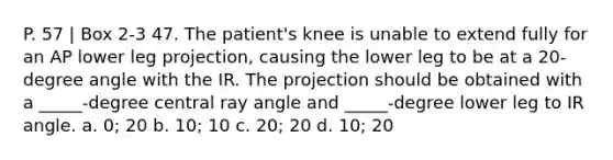 P. 57 | Box 2-3 47. The patient's knee is unable to extend fully for an AP lower leg projection, causing the lower leg to be at a 20-degree angle with the IR. The projection should be obtained with a _____-degree central ray angle and _____-degree lower leg to IR angle. a. 0; 20 b. 10; 10 c. 20; 20 d. 10; 20