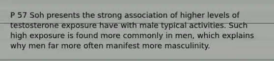 P 57 Soh presents the strong association of higher levels of testosterone exposure have with male typical activities. Such high exposure is found more commonly in men, which explains why men far more often manifest more masculinity.