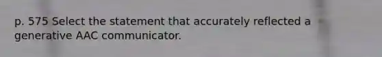 p. 575 Select the statement that accurately reflected a generative AAC communicator.