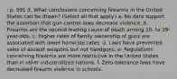 : p. 591 3. What conclusions concerning firearms in the United States can be drawn? (Select all that apply.) a. No data support the assertion that gun-control laws decrease violence. b. Firearms are the second leading cause of death among 10- to 19-year-olds. c. Higher rates of family ownership of guns are associated with lower homicide rates. d. Laws have prevented sales of assault weapons but not handguns. e. Regulations concerning firearms are more restrictive in the United States than in other industrialized nations. f. Zero-tolerance laws have decreased firearm violence in schools.