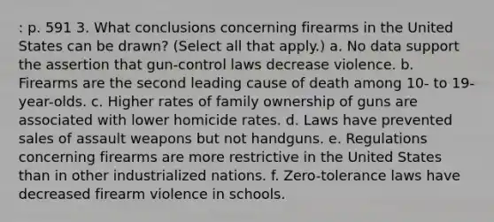 : p. 591 3. What conclusions concerning firearms in the United States can be drawn? (Select all that apply.) a. No data support the assertion that gun-control laws decrease violence. b. Firearms are the second leading cause of death among 10- to 19-year-olds. c. Higher rates of family ownership of guns are associated with lower homicide rates. d. Laws have prevented sales of assault weapons but not handguns. e. Regulations concerning firearms are more restrictive in the United States than in other industrialized nations. f. Zero-tolerance laws have decreased firearm violence in schools.