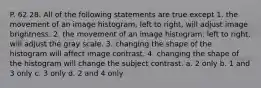 P. 62 28. All of the following statements are true except 1. the movement of an image histogram, left to right, will adjust image brightness. 2. the movement of an image histogram, left to right, will adjust the gray scale. 3. changing the shape of the histogram will affect image contrast. 4. changing the shape of the histogram will change the subject contrast. a. 2 only b. 1 and 3 only c. 3 only d. 2 and 4 only