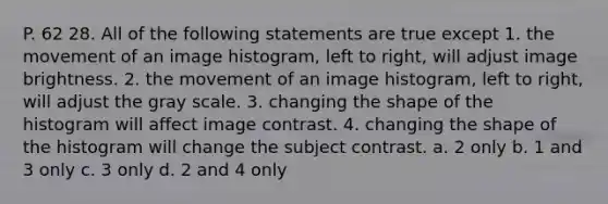 P. 62 28. All of the following statements are true except 1. the movement of an image histogram, left to right, will adjust image brightness. 2. the movement of an image histogram, left to right, will adjust the gray scale. 3. changing the shape of the histogram will affect image contrast. 4. changing the shape of the histogram will change the subject contrast. a. 2 only b. 1 and 3 only c. 3 only d. 2 and 4 only