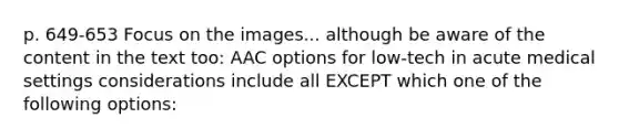 p. 649-653 Focus on the images... although be aware of the content in the text too: AAC options for low-tech in acute medical settings considerations include all EXCEPT which one of the following options: