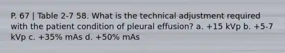 P. 67 | Table 2-7 58. What is the technical adjustment required with the patient condition of pleural effusion? a. +15 kVp b. +5-7 kVp c. +35% mAs d. +50% mAs