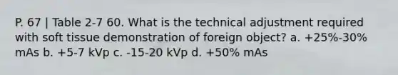 P. 67 | Table 2-7 60. What is the technical adjustment required with soft tissue demonstration of foreign object? a. +25%-30% mAs b. +5-7 kVp c. -15-20 kVp d. +50% mAs