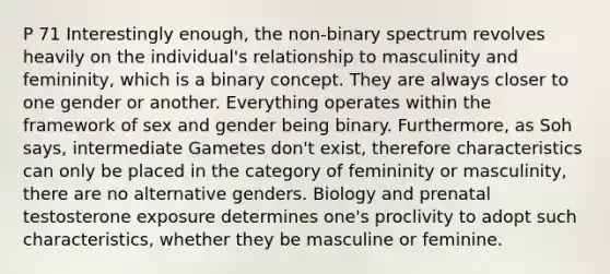 P 71 Interestingly enough, the non-binary spectrum revolves heavily on the individual's relationship to masculinity and femininity, which is a binary concept. They are always closer to one gender or another. Everything operates within the framework of sex and gender being binary. Furthermore, as Soh says, intermediate Gametes don't exist, therefore characteristics can only be placed in the category of femininity or masculinity, there are no alternative genders. Biology and prenatal testosterone exposure determines one's proclivity to adopt such characteristics, whether they be masculine or feminine.